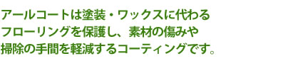 アールコートは塗装・ワックスに代わる フローリングを保護し、素材の傷みや 掃除の手間を軽減するコーティングです。