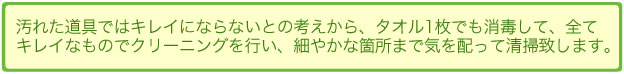 汚れた道具ではキレイにならないとの考えから、タオル1枚でも消毒して、全て キレイなものでクリーニングを行い、細やかな箇所まで気を配って清掃致します。